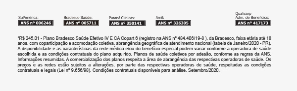 ¹R$ 245,01 - Plano Bradesco Saúde Efetivo IV E CA Copart 6 (registro na ANS nº 484.406/19-8 ), da Bradesco, faixa etária até 18 anos, com coparticipação e acomodação coletiva, abrangência geográfica de atendimento nacional (tabela de Janeiro/2020 - PR). A disponibilidade e as características da rede médica e/ou do benefício especial podem variar conforme a operadora de saúde escolhida e as condições contratuais do plano adquirido. Planos de saúde coletivos por adesão, conforme as regras da ANS. Informações resumidas. A comercialização dos planos respeita a área de abrangência das respectivas operadoras de saúde. Os preços e as redes estão sujeitos a alterações, por parte das respectivas operadoras de saúde, respeitadas as condições contratuais e legais (Lei nº 9.656/98). Condições contratuais disponíveis para análise. Setembro/2020.